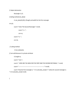 // object declaration

           Rectangle r1,r2;

//calling method set_data()

           r1.set_data(10,20); //length and width for the first rectangle

int a,b;

           cout<<" Enter The Second Rectangle "<<endl;

                     cout<<" a : ";

                     cin>>a;

           cout<<" b : ";

           cin>>b;



// calling method

           r2.set_data(a,b);

// not valid because it is private attribute

           r2.length=a;

           cout<<" nn ";

           cout<<" HERE ARE THE AREA FOR THE FIRST AND THE SECOND RECTANGLE "<<endl;

           cout<<" -----------------------------------------------------------"<<endl;

        cout<<"Area for first rectangle is: "<<r1.calculate_area()<<" nArea for second rectangle is:
"<<r2.calculate_area()<<endl;



}
 
