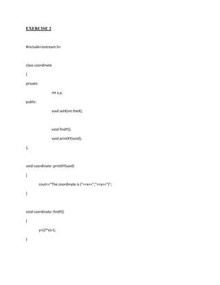 EXERCISE 2



#include<iostream.h>



class coordinate

{

private:

                  int x,y;

public:

                  void setX(int theX);



                  void findY();

                  void printXY(void);

};



void coordinate::printXY(void)

{

           cout<<"The coordinate is ("<<x<<","<<y<<")";

}



void coordinate::findY()

{

           y=(2*x)+1;

}
 