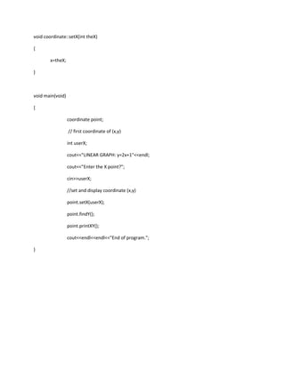 void coordinate::setX(int theX)

{

        x=theX;

}



void main(void)

{

                  coordinate point;

                  // first coordinate of (x,y)

                  int userX;

                  cout<<"LINEAR GRAPH: y=2x+1"<<endl;

                  cout<<"Enter the X point?";

                  cin>>userX;

                  //set and display coordinate (x,y)

                  point.setX(userX);

                  point.findY();

                  point.printXY();

                  cout<<endl<<endl<<"End of program.";

}
 