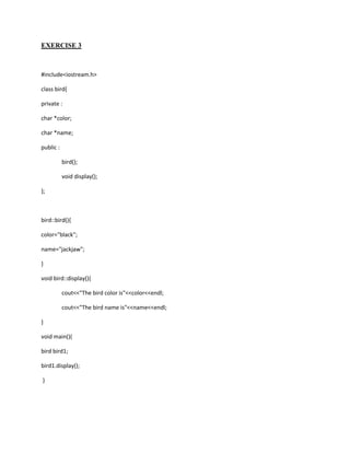 EXERCISE 3



#include<iostream.h>

class bird{

private :

char *color;

char *name;

public :

           bird();

           void display();

};



bird::bird(){

color="black";

name="jackjaw";

}

void bird::display(){

           cout<<"The bird color is"<<color<<endl;

           cout<<"The bird name is"<<name<<endl;

}

void main(){

bird bird1;

bird1.display();

}
 
