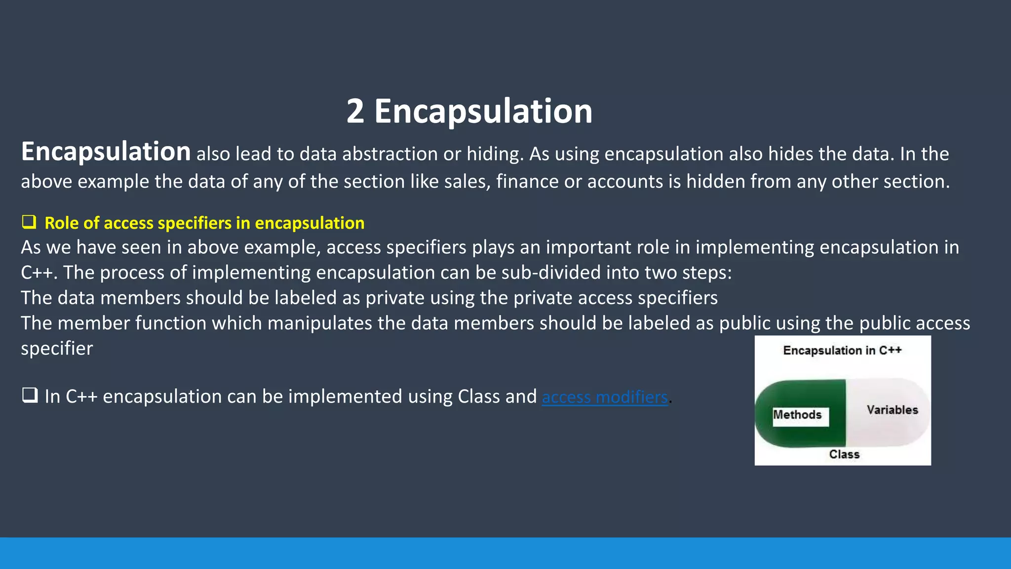 2 Encapsulation
Encapsulation also lead to data abstraction or hiding. As using encapsulation also hides the data. In the
above example the data of any of the section like sales, finance or accounts is hidden from any other section.
 Role of access specifiers in encapsulation
As we have seen in above example, access specifiers plays an important role in implementing encapsulation in
C++. The process of implementing encapsulation can be sub-divided into two steps:
The data members should be labeled as private using the private access specifiers
The member function which manipulates the data members should be labeled as public using the public access
specifier
 In C++ encapsulation can be implemented using Class and access modifiers.
 