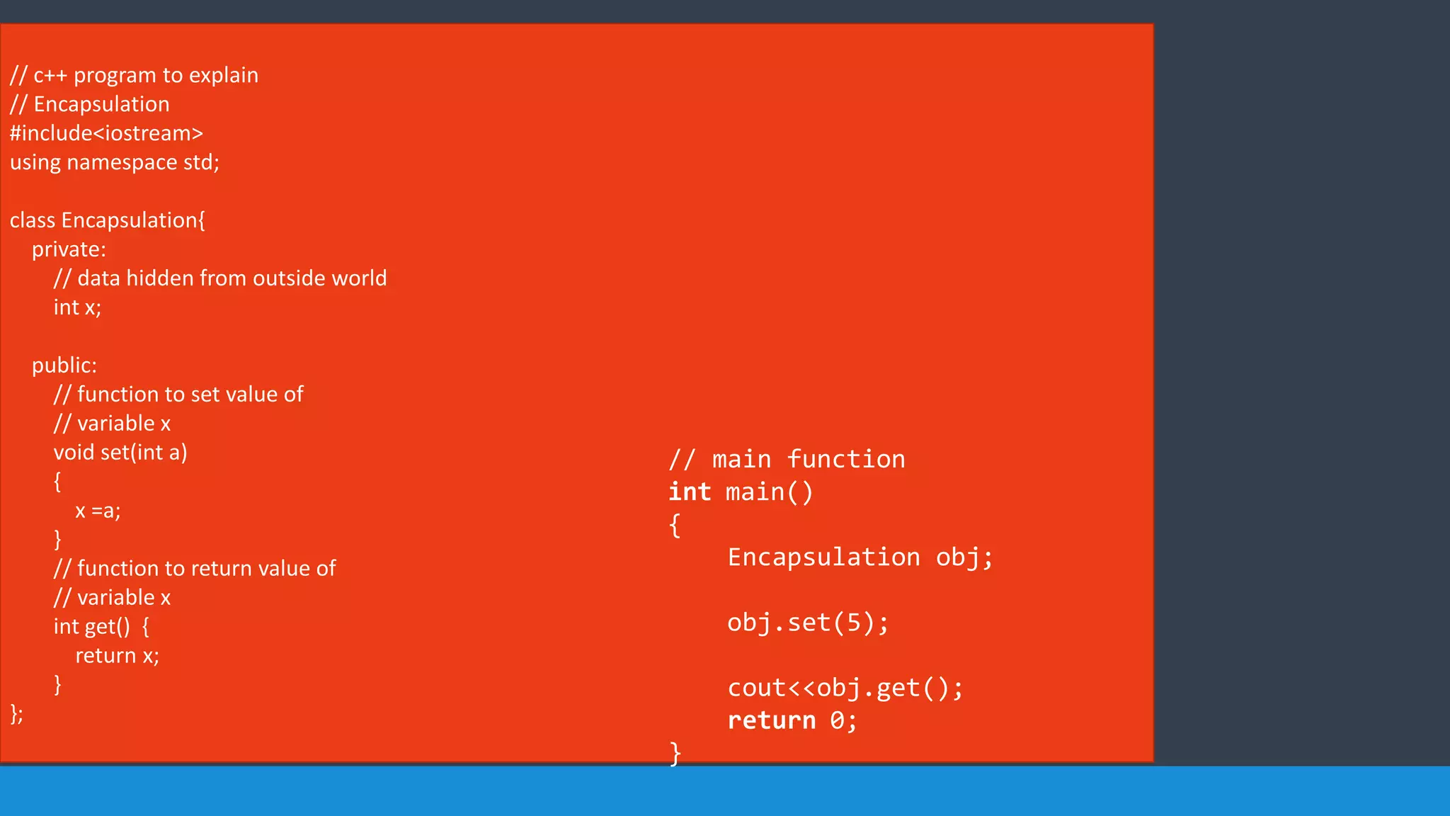 // c++ program to explain
// Encapsulation
#include<iostream>
using namespace std;
class Encapsulation{
private:
// data hidden from outside world
int x;
public:
// function to set value of
// variable x
void set(int a)
{
x =a;
}
// function to return value of
// variable x
int get() {
return x;
}
};
// main function
int main()
{
Encapsulation obj;
obj.set(5);
cout<<obj.get();
return 0;
}
 