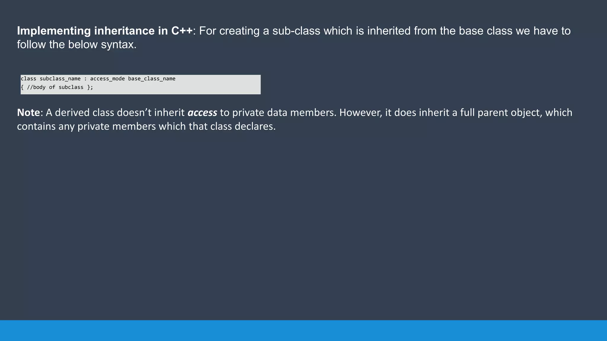Implementing inheritance in C++: For creating a sub-class which is inherited from the base class we have to
follow the below syntax.
Note: A derived class doesn’t inherit access to private data members. However, it does inherit a full parent object, which
contains any private members which that class declares.
class subclass_name : access_mode base_class_name
{ //body of subclass };
 