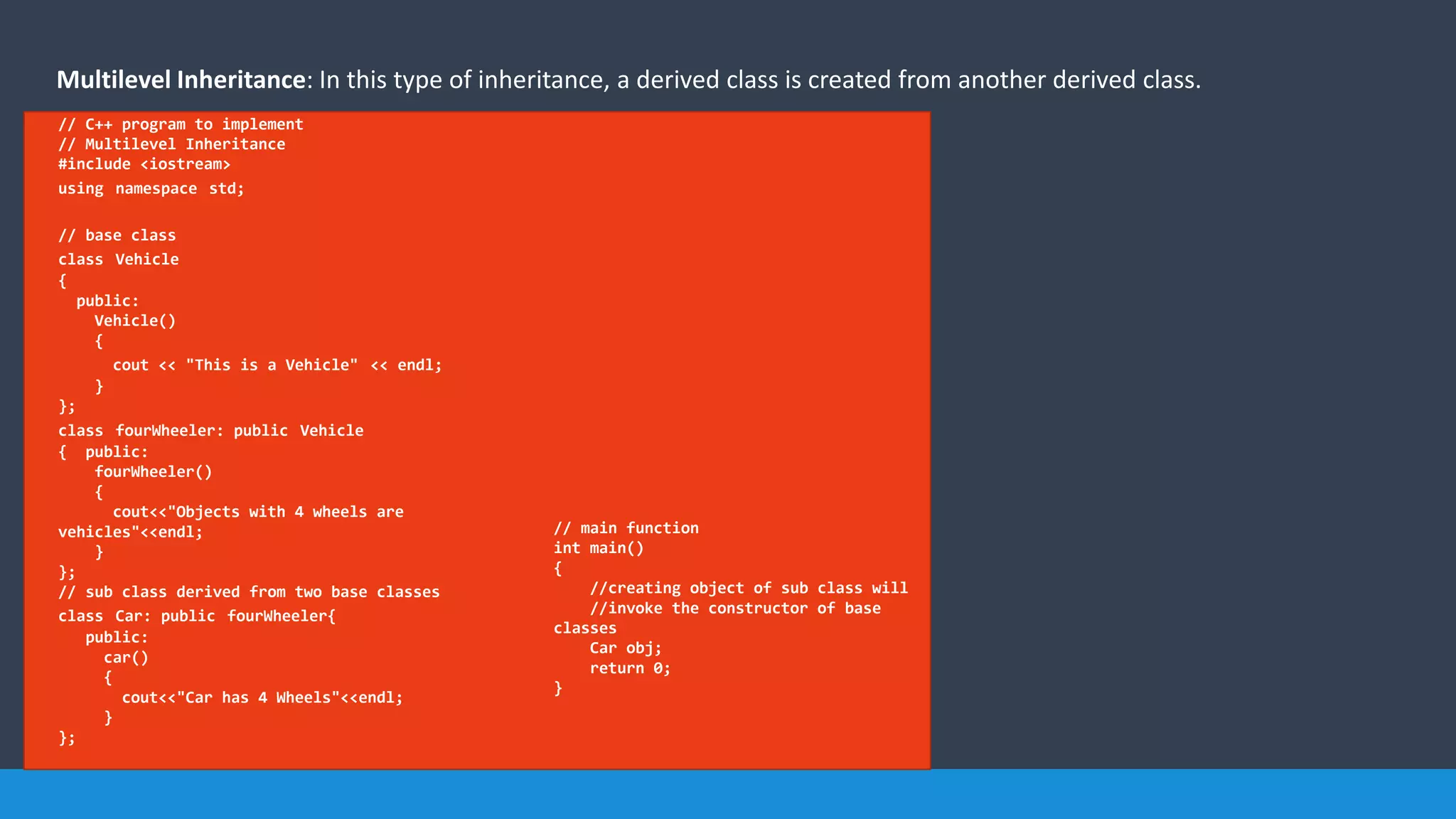 Multilevel Inheritance: In this type of inheritance, a derived class is created from another derived class.
// C++ program to implement
// Multilevel Inheritance
#include <iostream>
using namespace std;
// base class
class Vehicle
{
public:
Vehicle()
{
cout << "This is a Vehicle" << endl;
}
};
class fourWheeler: public Vehicle
{ public:
fourWheeler()
{
cout<<"Objects with 4 wheels are
vehicles"<<endl;
}
};
// sub class derived from two base classes
class Car: public fourWheeler{
public:
car()
{
cout<<"Car has 4 Wheels"<<endl;
}
};
// main function
int main()
{
//creating object of sub class will
//invoke the constructor of base
classes
Car obj;
return 0;
}
 