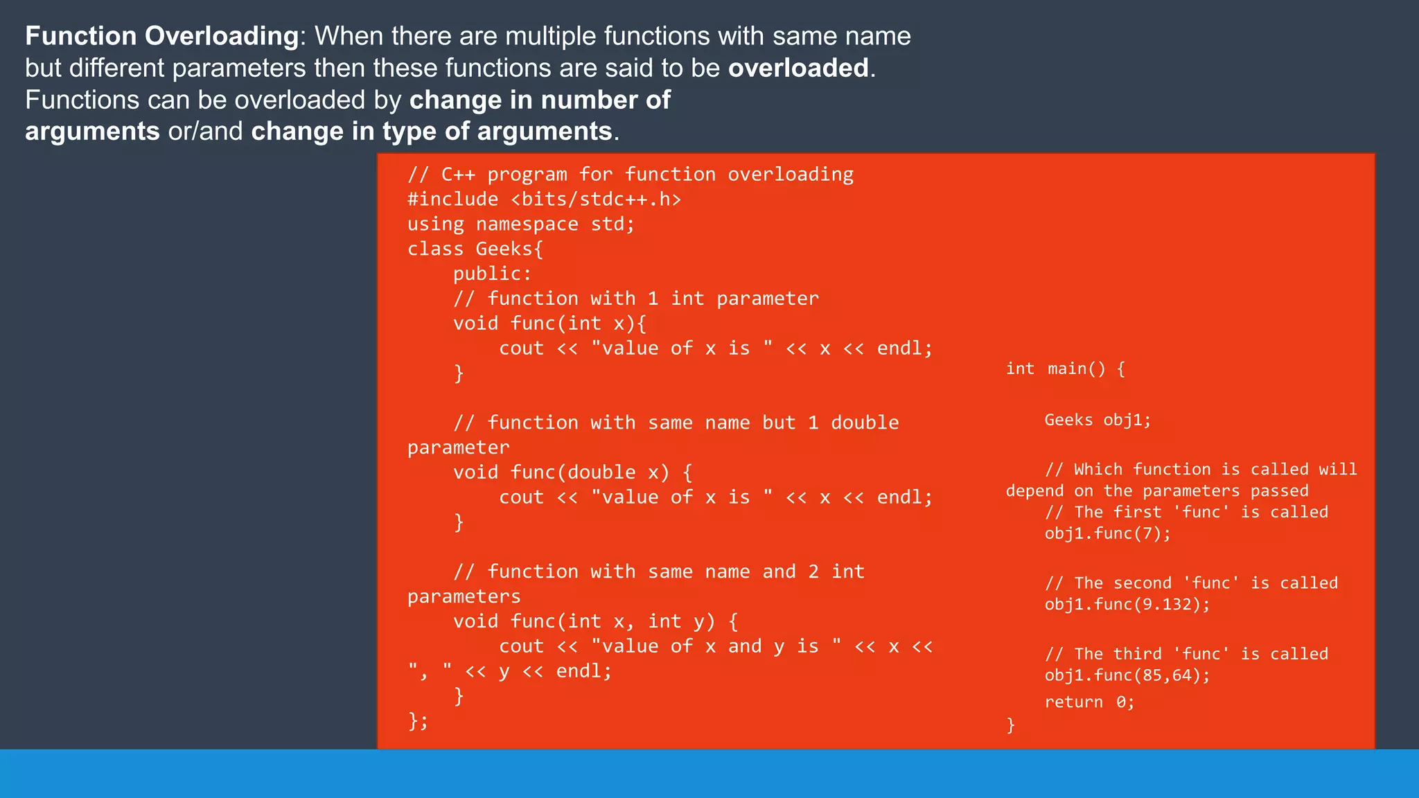 Function Overloading: When there are multiple functions with same name
but different parameters then these functions are said to be overloaded.
Functions can be overloaded by change in number of
arguments or/and change in type of arguments.
// C++ program for function overloading
#include <bits/stdc++.h>
using namespace std;
class Geeks{
public:
// function with 1 int parameter
void func(int x){
cout << "value of x is " << x << endl;
}
// function with same name but 1 double
parameter
void func(double x) {
cout << "value of x is " << x << endl;
}
// function with same name and 2 int
parameters
void func(int x, int y) {
cout << "value of x and y is " << x <<
", " << y << endl;
}
};
int main() {
Geeks obj1;
// Which function is called will
depend on the parameters passed
// The first 'func' is called
obj1.func(7);
// The second 'func' is called
obj1.func(9.132);
// The third 'func' is called
obj1.func(85,64);
return 0;
}
 
