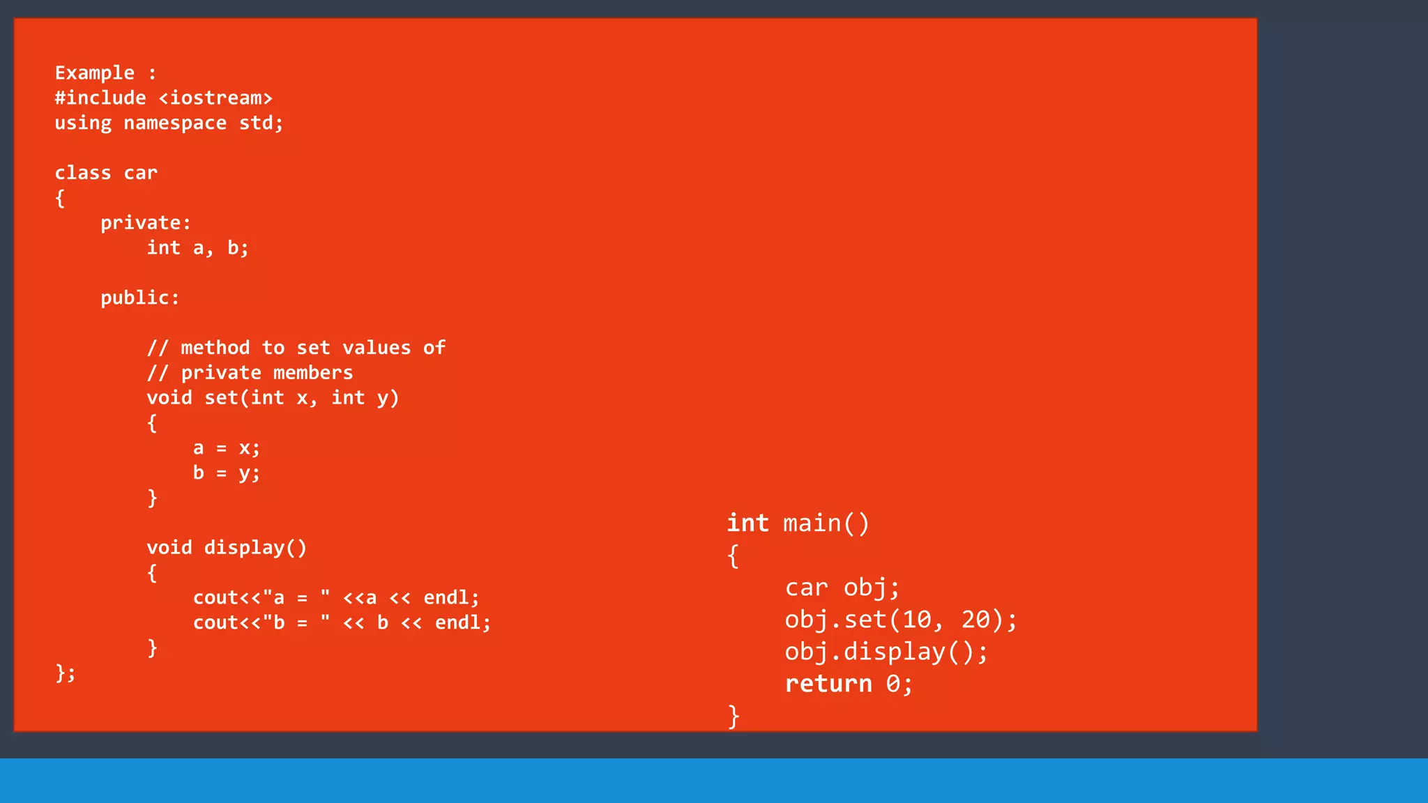 Example :
#include <iostream>
using namespace std;
class car
{
private:
int a, b;
public:
// method to set values of
// private members
void set(int x, int y)
{
a = x;
b = y;
}
void display()
{
cout<<"a = " <<a << endl;
cout<<"b = " << b << endl;
}
};
int main()
{
car obj;
obj.set(10, 20);
obj.display();
return 0;
}
 