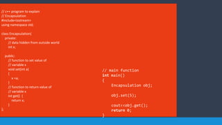 // c++ program to explain
// Encapsulation
#include<iostream>
using namespace std;
class Encapsulation{
private:
// data hidden from outside world
int x;
public:
// function to set value of
// variable x
void set(int a)
{
x =a;
}
// function to return value of
// variable x
int get() {
return x;
}
};
// main function
int main()
{
Encapsulation obj;
obj.set(5);
cout<<obj.get();
return 0;
}
 