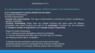 Polymorphism in C++
In C++ polymorphism is mainly divided into two types:
•Compile time Polymorphism
•Runtime Polymorphism
Compile time polymorphism: This type of polymorphism is achieved by function overloading or
operator overloading.
•Function Overloading: When there are multiple functions with same name but different
parameters then these functions are said to be overloaded. Functions can be overloaded
by change in number of arguments or/and change in type of arguments.
Rules of Function Overloading
In C++, following function declarations cannot be overloaded.
1) Function declarations that differ only in the return type. For example,
the following program fails in compilation.
2) Member function declarations with the same name and the name
parameter-type-list cannot be overloaded if any of them is a static member
function declaration. For example, following program fails in compilation.
 
