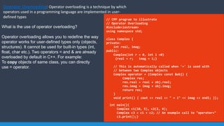 Operator Overloading: Operator overloading is a technique by which
operators used in a programming language are implemented in user-
defined types
// CPP program to illustrate
// Operator Overloading
#include<iostream>
using namespace std;
class Complex {
private:
int real, imag;
public:
Complex(int r = 0, int i =0)
{real = r; imag = i;}
// This is automatically called when '+' is used with
// between two Complex objects
Complex operator + (Complex const &obj) {
Complex res;
res.real = real + obj.real;
res.imag = imag + obj.imag;
return res;
}
void print() { cout << real << " + i" << imag << endl; }};
int main(){
Complex c1(10, 5), c2(2, 4);
Complex c3 = c1 + c2; // An example call to "operator+"
c3.print();}
What is the use of operator overloading?
Operator overloading allows you to redefine the way
operator works for user-defined types only (objects,
structures). It cannot be used for built-in types (int,
float, char etc.). Two operators = and & are already
overloaded by default in C++. For example:
To copy objects of same class, you can directly
use = operator.
 