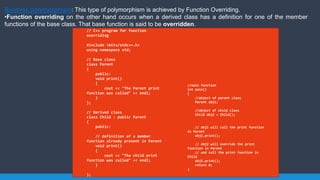 Runtime polymorphism: This type of polymorphism is achieved by Function Overriding.
•Function overriding on the other hand occurs when a derived class has a definition for one of the member
functions of the base class. That base function is said to be overridden.
// C++ program for function
overriding
#include <bits/stdc++.h>
using namespace std;
// Base class
class Parent
{
public:
void print()
{
cout << "The Parent print
function was called" << endl;
}
};
// Derived class
class Child : public Parent
{
public:
// definition of a member
function already present in Parent
void print()
{
cout << "The child print
function was called" << endl;
}
};
//main function
int main()
{
//object of parent class
Parent obj1;
//object of child class
Child obj2 = Child();
// obj1 will call the print function
in Parent
obj1.print();
// obj2 will override the print
function in Parent
// and call the print function in
Child
obj2.print();
return 0;
}
 