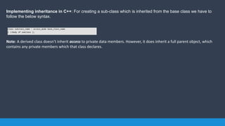 Implementing inheritance in C++: For creating a sub-class which is inherited from the base class we have to
follow the below syntax.
Note: A derived class doesn’t inherit access to private data members. However, it does inherit a full parent object, which
contains any private members which that class declares.
class subclass_name : access_mode base_class_name
{ //body of subclass };
 