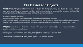 C++ Classes and Objects
Class: The building block of C++ that leads to Object Oriented programming is a Class. It is a user defined
data type, which holds its own data members and member functions, which can be accessed and used by
creating an instance of that class. A class is like a blueprint for an object.
A class have some properties.
1 A Class is a user defined data-type which has data members and member functions.
2 Data members are the data variables and member functions are the functions used to manipulate these variables and
together these data members and member functions defines the properties and behavior of the objects in a Class.
Objectis an instance of a Class. When a class is defined, no memory is allocated but when it is instantiated (i.e. an
object is created) memory is allocated.
Class syntax ========= class class_name{ body of a class }; // it is out of main
Object syntax ========= class_name object ; // it is inside of main
 