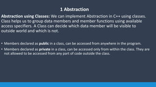 1 Abstraction
Abstraction using Classes: We can implement Abstraction in C++ using classes.
Class helps us to group data members and member functions using available
access specifiers. A Class can decide which data member will be visible to
outside world and which is not.
• Members declared as public in a class, can be accessed from anywhere in the program.
• Members declared as private in a class, can be accessed only from within the class. They are
not allowed to be accessed from any part of code outside the class.
 