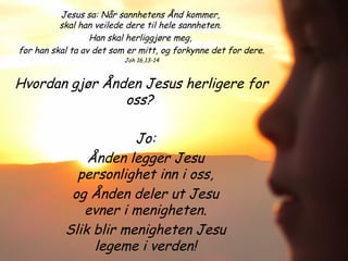 Jesus sa: Når sannhetens Ånd kommer,
skal han veilede dere til hele sannheten.
Han skal herliggjøre meg,
for han skal ta av det som er mitt, og forkynne det for dere.
Joh 16,13-14
Hvordan gjør Ånden Jesus herligere for
oss?
Jo:
Ånden legger Jesu
personlighet inn i oss,
og Ånden deler ut Jesu
evner i menigheten.
Slik blir menigheten Jesu
legeme i verden!
 