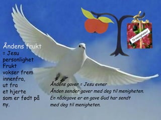 Åndens gaver = Jesu evner
Ånden sender gaver med deg til menigheten.
En nådegave er en gave Gud har sendt
med deg til menigheten.
Til menigheten!
Åndens frukt
= Jesu
personlighet
Frukt
vokser frem
innenfra,
ut fra
et hjerte
som er født på
ny.
 