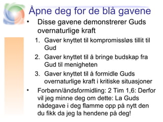 Åpne deg for de blå gavene
• Disse gavene demonstrerer Guds
overnaturlige kraft
1. Gaver knyttet til kompromissløs tillit til
Gud
2. Gaver knyttet til å bringe budskap fra
Gud til menigheten
3. Gaver knyttet til å formidle Guds
overnaturlige kraft i kritiske situasjoner
• Forbønn/åndsformidling: 2 Tim 1,6: Derfor
vil jeg minne deg om dette: La Guds
nådegave i deg flamme opp på nytt den
du fikk da jeg la hendene på deg!
 