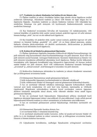 12



       § 17. Teadmiste ja oskuste hindamine kui kokkuvõtvate hinnete alus
       (1) Õpilase teadmisi ja oskusi võrreldakse õpilase õppe aluseks olevas õppekavas toodud
oodatavate tulemustega. Ainealaseid teadmisi ja oskusi võib hinnata nii õppe käigus kui ka
õppeteema lõppedes. Ainealaste teadmiste ja oskuste hindamise tulemusi võib väljendada kas
numbriliste hinnetega viie palli süsteemis või koolisisesele hindamissüsteemile vastavate
numbriliste hinnetega.

       (2) Kui hindamisel tuvastatakse kõrvalise abi kasutamine või mahakirjutamine, võib
vastavat kirjalikku või praktilist tööd, suulist vastust (esitust), praktilist tegevust või selle tulemust
hinnata hindega „nõrk“, kui see on ette nähtud kooli õppekavas.

       (3) Kui kirjalikku või praktilist tööd, suulist vastust (esitust), praktilist tegevust või selle
tulemust on hinnatud hindega „puudulik“ või „nõrk“ või on hinne jäänud panemata, antakse
õpilasele võimalus järelevastamiseks või järeltöö sooritamiseks. Järelevastamise ja järeltööde
sooritamise kord sätestatakse kooli õppekavas.

        § 18. Kokkuvõtvad hinded ja gümnaasiumi lõpetamine
        (1) Õpilase õpitulemusi õppeaines hinnatakse kokkuvõtvalt üldjuhul kursusehinnetega viie
palli süsteemis ning kursusehinnete alusel kooliastmehinnetega viie palli süsteemis. Kool võib viie
palli süsteemi asemel kasutada teistsugust hindesüsteemi. Kasutatav hindesüsteem ja hinnete viie
palli süsteemi teisendamise põhimõtted sätestatakse kooli õppekavas. Õpilase koolist lahkumisel
teisendatakse selle õppeaasta koondhinded ning käimasoleva õppeveerandi või kursuse jooksul
saadud hinded viie palli süsteemi. Kool võib valikkursuste hindamisel kasutada hinnanguid
„arvestatud“ ja „mittearvestatud“, neid hinnanguid ei teisendata viie palli süsteemi.

         (2) Kokkuvõtva hindamisena mõistetakse ka teadmiste ja oskuste tõendamist varasemate
õpi- ja töökogemuste arvestamise kaudu.

        (3) Gümnaasiumi lõputunnistuse annab gümnaasium õpilasele:
        1) kelle kohustuslike õppeainete kooliastmehinded on vähemalt rahuldavad;
        2) kelle valikkursuste hinded või hinnangud vastavad gümnaasiumi kehtestatud nõuetele;
        3) kes on sooritanud vähemalt rahuldava tulemusega õppeaine kohustuslikule mahule
vastavad eesti keele (emakeelena või eesti keel teise keelena), matemaatika ja võõrkeele
riigieksamid. Riigieksami mitterahuldava tulemuse korral sooritatakse vastavas õppeaines
direktori kinnitatud materjalide alusel eksam, mille vähemalt rahuldav hinne annab õiguse
gümnaasium lõpetada;
        4) kes on sooritanud kooli küpsuseksami. Küpsuseksami põhiosa moodustab kooli
õppekavas sätestatud õppesuunast tulenev ainevaldkond või ainevaldkonnad. Lisaks sellele peavad
küpsuseksamid hõlmama teadmisi ja oskusi sotsiaalainete ja loodusainete ainevaldkonnast;
        5) kes on sooritanud gümnaasiumi jooksul lõpueksamiga võrdväärse uurimustöö või
praktilise töö.

        (4) Gümnaasiumi lõpetanuks loetakse ekstern, kes:
        1) on sooritanud lõikes 3 nimetatud eksamid ning
        2) on sooritanud aineeksamid nendes kursustes, milles tal puuduvad kursuste hinded või
milles ta ei ole tõendanud teadmisi ja oskusi varasema õpi- ja töökogemuse arvestamise kaudu.
Eksterni ei hinnata kehalises kasvatuses.

       (5) Lõpueksamite korraldamise, sealhulgas lõpueksamite eritingimustel sooritamise
 