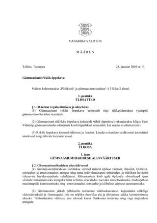 VABARIIGI VALITSUS


                                          MÄÄRUS



Tallinn, Toompea                                                          28. jaanuar 2010 nr 13


Gümnaasiumi riiklik õppekava


       Määrus kehtestatakse „Põhikooli- ja gümnaasiumiseaduse“ § 3 lõike 2 alusel.

                                           1. peatükk
                                          ÜLDSÄTTED

     § 1. Määruse reguleerimisala ja ülesehitus
     (1) Gümnaasiumi riiklik õppekava kehtestab                 riigi   üldkeskhariduse   (edaspidi
gümnaasiumiharidus) standardi.

       (2) Gümnaasiumi riiklikku õppekava (edaspidi riiklik õppekava) rakendatakse kõigis Eesti
Vabariigi gümnaasiumides olenemata kooli õiguslikust seisundist, kui seadus ei sätesta teisiti.

       (3) Riiklik õppekava koosneb üldosast ja lisadest. Lisades esitatakse valdkonniti koondatud
ainekavad ning läbivate teemade kavad.

                                            2. peatükk
                                            ÜLDOSA

                                    1. jagu
                      GÜMNAASIUMIHARIDUSE ALUSVÄÄRTUSED

        § 2. Gümnaasiumihariduse alusväärtused
        (1) Gümnaasiumihariduses toetatakse võrdsel määral õpilase vaimset, füüsilist, kõlbelist,
sotsiaalset ja emotsionaalset arengut ning tema individuaalsetest eripäradest ja isiklikest huvidest
tulenevate haridusvajaduste rahuldamist. Gümnaasium loob igale õpilasele võimalused tema
võimete maksimaalseks arenguks tema eelistusi arvestades, loovaks eneseteostuseks, teaduspõhise
maailmapildi kinnistumiseks ning emotsionaalse, sotsiaalse ja kõlbelise küpsuse saavutamiseks.

       (2) Gümnaasium jätkab põhikoolis toimunud väärtuskasvatust, kujundades eelkõige
väärtushoiakuid ja -hinnanguid, mis on isikliku õnneliku elu ja ühiskonna eduka koostoimimise
aluseks. Tähtsustatakse väärtusi, mis aitavad kaasa ühiskonna inimvara ning riigi majanduse
arengule.
 