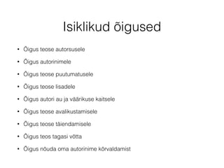 Isiklikud õigused 
• Õigus teose autorsusele 
• Õigus autorinimele 
• Õigus teose puutumatusele 
• Õigus teose lisadele 
• Õigus autori au ja väärikuse kaitsele 
• Õigus teose avalikustamisele 
• Õigus teose täiendamisele 
• Õigus teos tagasi võtta 
• Õigus nõuda oma autorinime kõrvaldamist 
 