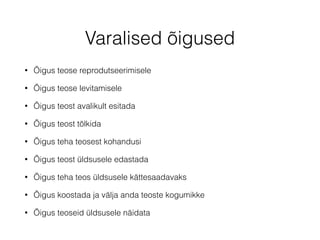 Varalised õigused 
• Õigus teose reprodutseerimisele 
• Õigus teose levitamisele 
• Õigus teost avalikult esitada 
• Õigus teost tõlkida 
• Õigus teha teosest kohandusi 
• Õigus teost üldsusele edastada 
• Õigus teha teos üldsusele kättesaadavaks 
• Õigus koostada ja välja anda teoste kogumikke 
• Õigus teoseid üldsusele näidata 
 