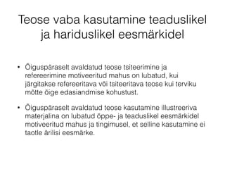 Teose vaba kasutamine teaduslikel 
ja hariduslikel eesmärkidel 
• Õiguspäraselt avaldatud teose tsiteerimine ja 
refereerimine motiveeritud mahus on lubatud, kui 
järgitakse refereeritava või tsiteeritava teose kui terviku 
mõtte õige edasiandmise kohustust. 
• Õiguspäraselt avaldatud teose kasutamine illustreeriva 
materjalina on lubatud õppe- ja teaduslikel eesmärkidel 
motiveeritud mahus ja tingimusel, et selline kasutamine ei 
taotle ärilisi eesmärke. 
 