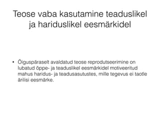 Teose vaba kasutamine teaduslikel 
ja hariduslikel eesmärkidel 
• Õiguspäraselt avaldatud teose reprodutseerimine on 
lubatud õppe- ja teaduslikel eesmärkidel motiveeritud 
mahus haridus- ja teadusasutustes, mille tegevus ei taotle 
ärilisi eesmärke. 
 