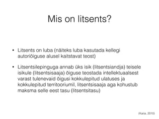 Mis on litsents? 
• Litsents on luba (näiteks luba kasutada kellegi 
autoriõiguse alusel kaitstavat teost) 
• Litsentsilepinguga annab üks isik (litsentsiandja) teisele 
isikule (litsentsisaaja) õiguse teostada intellektuaalsest 
varast tulenevaid õigusi kokkulepitud ulatuses ja 
kokkulepitud territooriumil, litsentsisaaja aga kohustub 
maksma selle eest tasu (litsentsitasu) 
(Karja, 2010) 
 