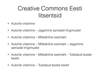 Creative Commons Eesti 
litsentsid 
• Autorile viitamine 
• Autorile viitamine – Jagamine samadel tingimustel 
• Autorile viitamine – Mitteäriline eesmärk 
• Autorile viitamine – Mitteäriline eesmärk – Jagamine 
samadel tingimustel 
• Autorile viitamine – Mitteäriline eesmärk – Tuletatud teoste 
keeld 
• Autorile viitamine – Tuletatud teoste keeld 
 