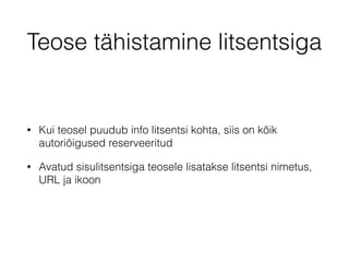 Teose tähistamine litsentsiga 
• Kui teosel puudub info litsentsi kohta, siis on kõik 
autoriõigused reserveeritud 
• Avatud sisulitsentsiga teosele lisatakse litsentsi nimetus, 
URL ja ikoon 
 