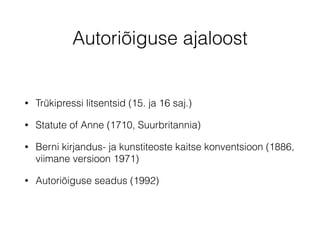 Autoriõiguse ajaloost 
• Trükipressi litsentsid (15. ja 16 saj.) 
• Statute of Anne (1710, Suurbritannia) 
• Berni kirjandus- ja kunstiteoste kaitse konventsioon (1886, 
viimane versioon 1971) 
• Autoriõiguse seadus (1992) 
 