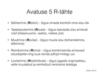 Avatuse 5 R-tähte 
• Säilitamine (Retain) – õigus omada kontrolli oma sisu üle 
• Taaskasutamine (Reuse) – õigus kasutada sisu erineval 
viisil (klassiruumis, veebis, videos jne) 
• Muutmine (Revise) – õigus muuta sisu (kohandamine, 
tõlkimine) 
• Remiksimine (Remix) – õigus kombineerida erinevaid 
sisuobjekte ning luua nende põhjal midagi uut 
• Levitamine (Redistribute) – õigus jagada originaalsisu, 
selle muudetud ja remiksitud versioone teistega 
(Wiley, 2014) 
 