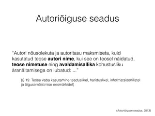 Autoriõiguse seadus 
“Autori nõusolekuta ja autoritasu maksmiseta, kuid 
kasutatud teose autori nime, kui see on teosel näidatud, 
teose nimetuse ning avaldamisallika kohustusliku 
äranäitamisega on lubatud: ...” 
(§ 19. Teose vaba kasutamine teaduslikel, hariduslikel, informatsioonilistel 
ja õigusemõistmise eesmärkidel) 
(Autoriõiguse seadus, 2013) 
 