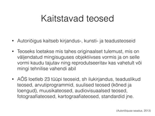 Kaitstavad teosed 
• Autoriõigus kaitseb kirjandus-, kunsti- ja teadusteoseid 
• Teoseks loetakse mis tahes originaalset tulemust, mis on 
väljendatud mingisuguses objektiivses vormis ja on selle 
vormi kaudu tajutav ning reprodutseeritav kas vahetult või 
mingi tehnilise vahendi abil 
• AÕS loetleb 23 tüüpi teoseid, sh ilukirjandus, teaduslikud 
teosed, arvutiprogrammid, suulised teosed (kõned ja 
loengud), muusikateosed, audiovisuaalsed teosed, 
fotograafiateosed, kartograafiateosed, standardid jne. 
(Autoriõiguse seadus, 2013) 
 