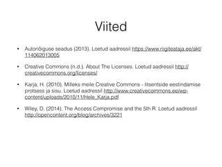 Viited 
• Autoriõiguse seadus (2013). Loetud aadressil https://www.riigiteataja.ee/akt/ 
114062013005 
• Creative Commons (n.d.). About The Licenses. Loetud aadressil http:// 
creativecommons.org/licenses/ 
• Karja, H. (2010). Milleks meile Creative Commons - litsentside eestindamise 
protsess ja sisu. Loetud aadressil http://www.creativecommons.ee/wp-content/ 
uploads/2010/11/Hele_Karja.pdf 
• Wiley, D. (2014). The Access Compromise and the 5th R. Loetud aadressil 
http://opencontent.org/blog/archives/3221 
 