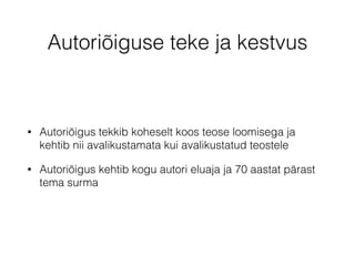 Autoriõiguse teke ja kestvus 
• Autoriõigus tekkib koheselt koos teose loomisega ja 
kehtib nii avalikustamata kui avalikustatud teostele 
• Autoriõigus kehtib kogu autori eluaja ja 70 aastat pärast 
tema surma 
 