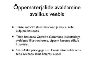 Õppematerjalide avaldamine
     avalikus veebis

•   Teiste autorite illustratsioone ja sisu ei tohi
    üldjuhul kasutada

•   Tohib kasutada Creative Commons litsentsidega
    avaldatud illustratsioone, täpsem kasutus sõltub
    litsentsist

•   ShareAlike piiranguga sisu kasutamisel tuleb oma
    teos avaldada sama litsentsi alusel
 
