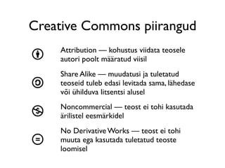 Creative Commons piirangud
    Attribution — kohustus viidata teosele
b   autori poolt määratud viisil
    Share Alike — muudatusi ja tuletatud
a   teoseid tuleb edasi levitada sama, lähedase
    või ühilduva litsentsi alusel
    Noncommercial — teost ei tohi kasutada
n   ärilistel eesmärkidel
    No Derivative Works — teost ei tohi
d   muuta ega kasutada tuletatud teoste
    loomisel
 