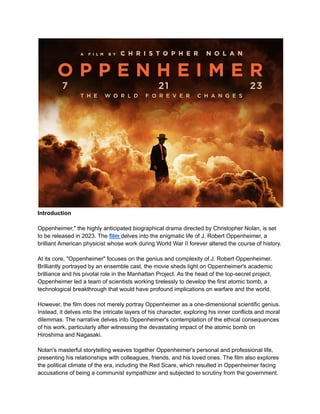 Introduction
Oppenheimer," the highly anticipated biographical drama directed by Christopher Nolan, is set
to be released in 2023. The film delves into the enigmatic life of J. Robert Oppenheimer, a
brilliant American physicist whose work during World War II forever altered the course of history.
At its core, "Oppenheimer" focuses on the genius and complexity of J. Robert Oppenheimer.
Brilliantly portrayed by an ensemble cast, the movie sheds light on Oppenheimer's academic
brilliance and his pivotal role in the Manhattan Project. As the head of the top-secret project,
Oppenheimer led a team of scientists working tirelessly to develop the first atomic bomb, a
technological breakthrough that would have profound implications on warfare and the world.
However, the film does not merely portray Oppenheimer as a one-dimensional scientific genius.
Instead, it delves into the intricate layers of his character, exploring his inner conflicts and moral
dilemmas. The narrative delves into Oppenheimer's contemplation of the ethical consequences
of his work, particularly after witnessing the devastating impact of the atomic bomb on
Hiroshima and Nagasaki.
Nolan's masterful storytelling weaves together Oppenheimer's personal and professional life,
presenting his relationships with colleagues, friends, and his loved ones. The film also explores
the political climate of the era, including the Red Scare, which resulted in Oppenheimer facing
accusations of being a communist sympathizer and subjected to scrutiny from the government.
 
