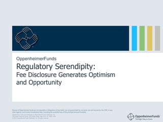 ®




      OppenheimerFunds
      Regulatory Serendipity:
      Fee Disclosure Generates Optimism
      and Opportunity



Shares of Oppenheimer funds are not deposits or obligations of any bank, are not guaranteed by any bank, are not insured by the FDIC or any
other agency, and involve investment risks, including the possible loss of the principal amount invested.
Oppenheimer funds are distributed by OppenheimerFunds Distributor, Inc.
Two World Financial Center, 225 Liberty Street, New York, NY 10281-1008
© 2012 OppenheimerFunds Distributor, Inc. All rights reserved.
 