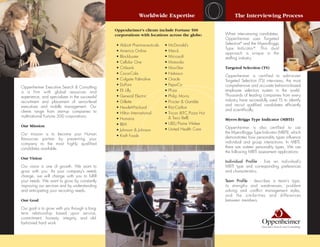 Worldwide Expertise                           The Interviewing Process

                                                Oppenheimer's clients include Fortune 500
                                                corporations with locations across the globe:        When interviewing candidates,
                                                                                                     Oppenheimer uses Targeted
                                                • Abbott Pharmaceuticals   • McDonald’s              Selection® and the Myers-Briggs
                                                                                                     Type Indicator ®. This dual
                                                • America Online           • Merck
                                                                                                     approach is unique in the
                                                • Blockbuster              • Microsoft               staffing industry.
                                                • Cellular One             • Motorola
                                                • Citibank                 • MoviStar                Targeted Selection (TS)
                                                • Coca-Cola                • Nabisco
                                                                                                     Oppenheimer is certified to administer
                                                • Colgate Palmolive        • Oracle                  Targeted Selection (TS) interviews, the most
                                                • DuPont                   • PepsiCo                 comprehensive and accurate behavior-based
Oppenheimer Executive Search & Consulting
is a firm with global resources and             • Eli Lilly                • Pfizer                  employee selection system in the world.
experience, and specializes in the successful   • General Electric         • Philip Morris           Thousands of leading companies from every
recruitment and placement of senior-level       • Gillette                 • Procter & Gamble        industry have successfully used TS to identify
executives and middle management. Our                                                                and recruit qualified candidates efficiently
                                                • Hewlett-Packard          • Ritz-Carlton
clients range from start-up companies to                                                             and scientifically.
                                                • Hilton International     • Tricon (KFC,Pizza Hut
multinational Fortune 500 corporations.                                      & Taco Bell)
                                                • Humana                                             Myers-Briggs Type Indicator (MBTI)
                                                • IBM                      • UBS/Paine Weber
Our Mission                                                                                          Oppenheimer is also certified to use
                                                • Johnson & Johnson        • United Health Care
Our mission is to become your Human                                                                  the Myers-Briggs Type Indicator (MBTI), which
                                                • Kraft Foods                                        demonstrates how personality types influence
Resources partner by presenting your
company to the most highly qualified                                                                 individual and group interactions. In MBTI,
candidates available.                                                                                there are sixteen personality types. We use
                                                                                                     the following MBTI assessment applications:
Our Vision
                                                                                                     Individual Profile - lists an individual’s
Our vision is one of growth. We want to                                                              MBTI type and corresponding preferences
grow with you. As your company’s needs                                                               and characteristics.
change, we will change with you to fulfill
your needs. We want to grow by constantly                                                            Team Profile - describes a team’s type,
improving our services and by understanding                                                          its strengths and weaknesses, problem
and anticipating your recruiting needs.                                                              solving and conflict management styles,
                                                                                                     and the similarities and differences
Our Goal                                                                                             between members.

Our goal is to grow with you through a long-
term relationship based upon service,
commitment, honesty, integrity, and old-
fashioned hard work.
 