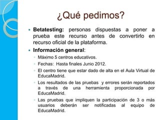 ¿Qué pedimos?
   Betatesting: personas dispuestas a poner a
    prueba este recurso antes de convertirlo en
    recurso oficial de la plataforma.
   Información general:
    ◦ Máximo 5 centros educativos.
    ◦ Fechas: Hasta finales Junio 2012.
    ◦ El centro tiene que estar dado de alta en el Aula Virtual de
      EducaMadrid.
    ◦ Los resultados de las pruebas y errores serán reportados
      a través de una herramienta proporcionada por
      EducaMadrid.
    ◦ Las pruebas que impliquen la participación de 3 o más
      usuarios deberán ser notificadas al equipo de
      EducaMadrid.
 