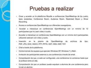 Pruebas a realizar
   Crear y acceder en la plataforma Moodle a conferencias OpenMeetings de los cuatro
    tipos existentes: Conference Room, Audience Room, Restricted Room y Show
    Recording.
   Acceso a conferencias OpenMeetings con diferentes navegadores.
   Acceder e interactuar en conferencias OpenMeetings con un mínimo de 12
    participantes que no usen vídeo ni audio.
   Acceder e interactuar en conferencias OpenMeetings con un mínimo de 6 participantes
    utilizando webcam con vídeo y audio.
   Inserción    en     la       pizarra   de   OpenMeetings    de    archivos   de   tipo:
    PDF, JPG, DOC, DOCX, PPT, PPTX, ODT, ODS, ODP, TXT.
   Chat a través de la plataforma.
   Control remoto de equipos que ejecuten Windows XP, Windows 7 y MaX.
   Invitación de participantes externos a una conferencia a través de email.
   Comprobación de que, si está así configurado, una conferencia no comienza hasta que
    el profesor entre en ella.
   Comprobación de que un profesor puede expulsar a alumnos de una conferencia pero
    no así un alumno.
 