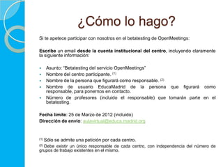 ¿Cómo lo hago?
Si te apetece participar con nosotros en el betatesting de OpenMeetings:

Escribe un email desde la cuenta institucional del centro, incluyendo claramente
la siguiente información:

     Asunto: “Betatesting del servicio OpenMeetings”
     Nombre del centro participante. (1)
     Nombre de la persona que figurará como responsable. (2)
     Nombre de usuario EducaMadrid de la persona que figurará como
      responsable, para ponernos en contacto.
     Número de profesores (incluido el responsable) que tomarán parte en el
      betatesting.

Fecha límite: 25 de Marzo de 2012 (incluido)
Dirección de envío: aulavirtual@educa.madrid.org


(1) Sólo   se admite una petición por cada centro.
(2)
  Debe existir un único responsable de cada centro, con independencia del número de
grupos de trabajo existentes en el mismo.
 