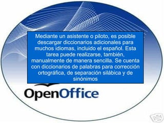 Mediante un asistente o piloto, es posible descargar diccionarios adicionales para muchos idiomas, incluido el español. Esta tarea puede realizarse, también, manualmente de manera sencilla. Se cuenta con diccionarios de palabras para corrección ortográfica, de separación silábica y de sinónimos 