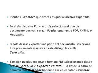 Escribe el  Nombre  que deseas asignar al archivo exportado.  En el desplegable  Formato de  selecciona el tipo de documento que vas a crear. Puedes optar entre PDF, XHTML o MediaWiki. Si sólo deseas exportar una parte del documento, selecciona ésta previamente y activa en este diálogo la casilla  Selección .  También puedes exportar a formato PDF seleccionando desde el menú  Archivo / Exportar en PDF... , o desde la barra de herramientas  Estándar  haciendo clic en el botón  Exportar directamente como PDF    .   