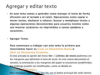 En este tema vamos a aprender como manejar el texto de forma eficiente con el teclado y el ratón. Operaciones como copiar o mover textos, deshacer o rehacer, buscar y reemplazar textos y algunas operaciones desconocidas para usuarios noveles como son mostrar carácteres no imprimibles o contar palabras y caracteres  . Agregar Texto. Para comenzara a trabajar con este tema lo primero que necesitamos hacer es  Crear un Documento Nuevo  o  Abrir un Documento Existente .   Si está activada la opción del menú  Ver / Límites de texto  podremos ver los márgenes que delimitan el área de texto. En este nuevo documento el tamaño, la orientación y los margenes del papel se encuentran predefinidos. Sin embargo pueden ser modificados, como se detalla en  Configuración de página . Para introducir nuevo texto, haz clic con el botón principal del ratón dentro de los límites de texto en donde lo quieras agregar [1] . El punto de inserción (ver  El punto de inserción ) se situará justo en el sitio en donde puedas empezar a escribir.  Sencillamente, teclea el texto. Si quieres crear un nuevo párrafo pulsa la tecla  Intro . Si quieres dejar una línea en blanco (párrafo vacío) pulsa de nuevo  Intro .  