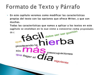 En este capítulo veremos como modificar las características propias del texto con las opciones que ofrece Writer, y que son muchas. Todas las características que vamos a aplicar a los textos en este capítulo se engloban en lo que viene a conocerse como  propiedades de carácter  o también  propiedades de fuente .   