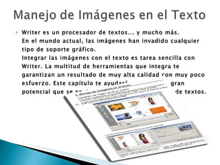 Writer es un procesador de textos... y mucho más. En el mundo actual, las imágenes han invadido cualquier tipo de soporte gráfico. Integrar las imágenes con el texto es tarea sencilla con Writer. La multitud de herramientas que integra te garantizan un resultado de muy alta calidad con muy poco esfuerzo. Este capítulo te ayudará a conocer el gran potencial que se encierra en nuestro procesador de textos.   