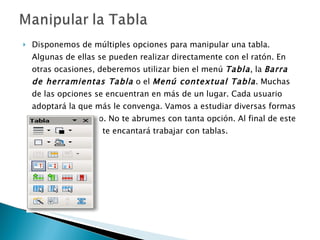 Disponemos de múltiples opciones para manipular una tabla. Algunas de ellas se pueden realizar directamente con el ratón. En otras ocasiones, deberemos utilizar bien el menú  Tabla , la  Barra de herramientas Tabla  o el  Menú contextual Tabla . Muchas de las opciones se encuentran en más de un lugar. Cada usuario adoptará la que más le convenga. Vamos a estudiar diversas formas de hacer lo mismo. No te abrumes con tanta opción. Al final de este tema, seguro que te encantará trabajar con tablas.  
