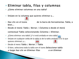Eliminar tabla, filas y columnas   ¿Cómo eliminar columnas en una tabla?  Sitúate en la columna que quieres eliminar y...  Haz clic en el   icono  de la barra de herramientas  Tabla , o bien...   Desde el menú  Tabla / Borrar / Columna  o desde el menú contextual Tabla seleccionando  Columna / Eliminar.   ¿Cómo eliminar una tabla? ¿Y si está anidada en otra tabla? Sitúate en cualquier celda de la tabla (o de la tabla anidada si es la que quieres eliminar), y...  Desde el menú  Tabla / Borrar / Tabla .  O bien, selecciona toda la tabla con el icono  Seleccionar   tabla  y luego haz clic en Eliminar filas  o en Eliminar   